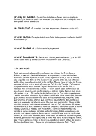 13º - ÈSÚ OL’ OJOGBÉ - É o senhor de todas as facas, escravo direto do
Senhor Ògún, falamos que todas as vezes que pegarmos em um Ogbé ( faca )
tem que se louvar a este Èsú.
14 - ÈSÚ ÈLÈGBÒ - É o senhor que leva as grandes oferendas, e não ebó.
15º - ÈSÚ ADÒSÙ - É o vigia de todos os Odù, é ele que vem na frente do Odù
Alaafia Omo (n).
16º - ÈSÚ ÀLÀÁFIÁ - É o Èsú da satisfação pessoal.
17º - ÈSÚ ÈGIGBÉÒSÈTÁ - Existe uma diferença entre Osetura ( que é a 17ª
sétima casa de Ifá ), e este Èsú vem nos caminhos dos Omo Odù.
ITÁN ORISA ÈSÚ
Orixá este encontrado nascido e cultuado nas cidades de Ondo, Ijesa e
Alaketu, a exemplo da dualidade que o acompanha o homem ele também
apresenta os dois aspectos: o bom, o mal, o principio e fim, a vida e a morte.
Esú segundo este itán é o filho mais novo de Osaala, entre os Jeje o filho de
Malú e Lisa, o casala primordial, entre os Ketu filho de Nana e irmão de Omolu,
esumare e Iroko, outros ainda afirmam ser Esú filho de Yemoja. Esú nasceu
porque Orunmila e sua mulher Yegbirú desejavam muito ter um filho, a
natureza lhes favorecia neste sentido. Foram assim pedir ao Orun que os
atendessem seus desejos a este respeito, e este os negou dizendo que ainda
não seria a hora. Olorun havia plantado a porta de Orunmila um pedaço de
Laterita vermelha, misturada água e lama petrificada, triste sua mulher, fez com
que Orunmila insistisse com esta idéia, a de querer ser mãe, ela pediu tanto
que Orunmila propôs a Olorun, que permitisse aquela forma de Laterita que
estava a sua porta, transforma-se no filho que eles queriam ter, Olorun então
permitiu, então ao realizarem o ato sexual, nasceu Èsú, ele passou 12 meses
no ventre de sua mãe, recebeu o nome de Elegbara, Senhor do poder, e assim
nasceu Elegbara, e nasceu com muita fome, e em seu nascimento pediu
comida, e comeu todas as comidas a ele oferecidas, todas as qualidades de
animais que haviam na terra, tanto macho, quanto fêmea, e ainda continuava
faminto, e continuava pedindo, pediu mais a seu pai todos os tipos de vegetais,
minerais, peixes que havia por perto, e como não havia mais nada para comer,
Esú virou-se para sua mãe e a devorou-a, recebendo assim o titulo de Elegbo,
Senhor das Oferendas. Segue os principais caminhos de Èsú: Yanji,
 