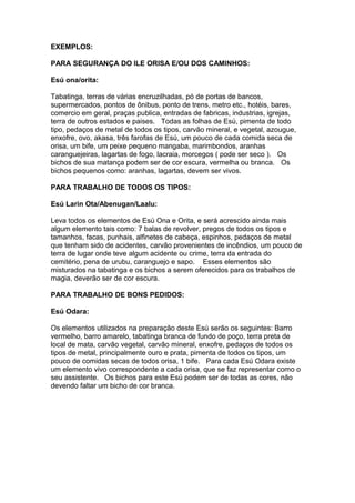 EXEMPLOS:
PARA SEGURANÇA DO ILE ORISA E/OU DOS CAMINHOS:
Esú ona/orita:
Tabatinga, terras de várias encruzilhadas, pó de portas de bancos,
supermercados, pontos de ônibus, ponto de trens, metro etc., hotéis, bares,
comercio em geral, praças publica, entradas de fabricas, industrias, igrejas,
terra de outros estados e paises. Todas as folhas de Esú, pimenta de todo
tipo, pedaços de metal de todos os tipos, carvão mineral, e vegetal, azougue,
enxofre, ovo, akasa, três farofas de Esú, um pouco de cada comida seca de
orisa, um bife, um peixe pequeno mangaba, marimbondos, aranhas
caranguejeiras, lagartas de fogo, lacraia, morcegos ( pode ser seco ). Os
bichos de sua matança podem ser de cor escura, vermelha ou branca. Os
bichos pequenos como: aranhas, lagartas, devem ser vivos.
PARA TRABALHO DE TODOS OS TIPOS:
Esú Larin Ota/Abenugan/Laalu:
Leva todos os elementos de Esú Ona e Orita, e será acrescido ainda mais
algum elemento tais como: 7 balas de revolver, pregos de todos os tipos e
tamanhos, facas, punhais, alfinetes de cabeça, espinhos, pedaços de metal
que tenham sido de acidentes, carvão provenientes de incêndios, um pouco de
terra de lugar onde teve algum acidente ou crime, terra da entrada do
cemitério, pena de urubu, caranguejo e sapo. Esses elementos são
misturados na tabatinga e os bichos a serem oferecidos para os trabalhos de
magia, deverão ser de cor escura.
PARA TRABALHO DE BONS PEDIDOS:
Esú Odara:
Os elementos utilizados na preparação deste Esú serão os seguintes: Barro
vermelho, barro amarelo, tabatinga branca de fundo de poço, terra preta de
local de mata, carvão vegetal, carvão mineral, enxofre, pedaços de todos os
tipos de metal, principalmente ouro e prata, pimenta de todos os tipos, um
pouco de comidas secas de todos orisa, 1 bife. Para cada Esú Odara existe
um elemento vivo correspondente a cada orisa, que se faz representar como o
seu assistente. Os bichos para este Esú podem ser de todas as cores, não
devendo faltar um bicho de cor branca.
 