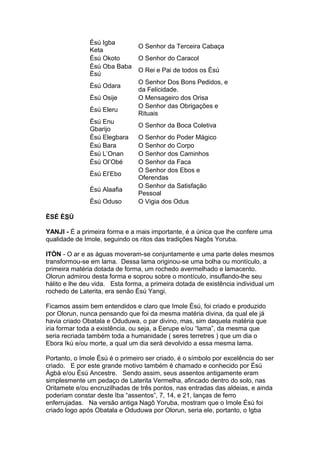 Èsú Igba
Keta
O Senhor da Terceira Cabaça
Èsú Okoto O Senhor do Caracol
Èsú Oba Baba
Èsú
O Rei e Pai de todos os Èsú
Èsú Odara
O Senhor Dos Bons Pedidos, e
da Felicidade.
Èsú Osije O Mensageiro dos Orisa
Èsú Eleru
O Senhor das Obrigações e
Rituais
Èsú Enu
Gbarijo
O Senhor da Boca Coletiva
Èsú Elegbara O Senhor do Poder Mágico
Èsú Bara O Senhor do Corpo
Èsú L’Onan O Senhor dos Caminhos
Èsú Ol’Obé O Senhor da Faca
Èsú El’Ebo
O Senhor dos Ebos e
Oferendas
Èsú Alaafia
O Senhor da Satisfação
Pessoal
Èsú Oduso O Vigia dos Odus
ÈSÉ ÈSÙ
YANJI - É a primeira forma e a mais importante, é a única que lhe confere uma
qualidade de Imole, seguindo os ritos das tradições Nagôs Yoruba.
ITÒN - O ar e as águas moveram-se conjuntamente e uma parte deles mesmos
transformou-se em lama. Dessa lama originou-se uma bolha ou montículo, a
primeira matéria dotada de forma, um rochedo avermelhado e lamacento.
Olorun admirou desta forma e soprou sobre o montículo, insuflando-lhe seu
hálito e lhe deu vida. Esta forma, a primeira dotada de existência individual um
rochedo de Laterita, era senão Èsú Yangi.
Ficamos assim bem entendidos e claro que Imole Èsú, foi criado e produzido
por Olorun, nunca pensando que foi da mesma matéria divina, da qual ele já
havia criado Obatala e Oduduwa, o par divino, mas, sim daquela matéria que
iria formar toda a existência, ou seja, a Eerupe e/ou “lama”, da mesma que
seria recriada também toda a humanidade ( seres terretres ) que um dia o
Ebora Ikú e/ou morte, a qual um dia será devolvido a essa mesma lama.
Portanto, o Imole Èsú é o primeiro ser criado, é o símbolo por excelência do ser
criado. E por este grande motivo também é chamado e conhecido por Èsú
Àgbà e/ou Èsú Ancestre. Sendo assim, seus assentos antigamente eram
simplesmente um pedaço de Laterita Vermelha, afincado dentro do solo, nas
Oritamete e/ou encruzilhadas de três pontos, nas entradas das aldeias, e ainda
poderiam constar deste Iba “assentos”, 7, 14, e 21, lanças de ferro
enferrujadas. Na versão antiga Nagô Yoruba, mostram que o Imole Èsú foi
criado logo após Obatala e Oduduwa por Olorun, seria ele, portanto, o Igba
 