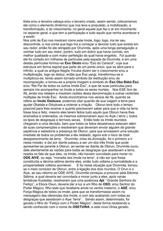 Keta e/ou a terceira cabaça e/ou o terceiro criado, assim sendo, colocaríamos
ele como o elemento dinâmico que nos leva a propulsão, a mobilização, a
transformação, e do crescimento, no geral aquele que faz o ar em movimento
no aspecto geral, e que tem a participação e tudo aquilo que venha acontecer e
a existir.
Nos oriki de Ésú nos msotram como este Imole, logo, logo, iria ter seu
descontrole, e nos conta que logo iria a começar a devorar tudo que existia em
seu redor, então foi ele obrigado por Orunmila, após uma longa perseguição a
vomitar tudo em seu redor, porém, tudo em dobro que havia comido, em
melhor qualidade e com maior perfeitção da qual havia engolido. Foi quando
ele foi cortado em milhares de partículas pela espada de Orunmila, e em uma
destas partículas formou-se Èsú Okoto e/ou “Ésú do Caracol”, cuja sua
estrutura em forma espiral que parte de um ponto único, que se abre para o
infinito, a qual os antigos Nagôs Yoruba dizem ser o crescimento e/ou a
multiplicação, logo se deduz, então que Èsú yangi, transformou-se e
multiplicou-se, tendo assim tornado símbolo da restituição e/ou da
recomposição, e tornou-se a própria imagem e símbolo do Èsú Oba Bàbà Èsú
e/ou “Rei Pai de todos os outros Imole Èsú”, e que de suas partículas para
sempre iria acompanhar os Imole e todos os seres mortais. Nos ESÉ Iton de
Ifá, ainda nos relatam e msotram razões desta denominação e outras vertentes
múltiplas de Imole Èsú. Ainda encontramos nos versos de Ifá, quando se
refere ao Imole Osetuwa, podemos citar quando de sua viagem a terra para
ajudar Obatala e Oduduwa a ordenar a criação. Olorun teve todo o tempo
possível para lhes ensinar e quanto precisavam saber para que a vida na terra
fosse boa e feliz, mesmo eles terem feitos tudo aquilo que Olorun havia lhes
ensinados e ordenados, os mesmos sobreviveram aqui no Aiye ( terra ), todos
os tipos de desgraças e terríveis secas. Então todo os Imole reunidos
chegaram a uma decisão, bem que todos os fatos desastrosos estavam além
de suas compreenções e resolveram que deveriam enviar alguém de grande
sapiência e sabedoria a presença de Olorun, para que enviassem uma solução
imediata de todos os problemas a ele relatado, agora sob o risco de total
desaparecimento da terra. Orunmila, orisa da divinação, foi o primeiro a ir
nesta missão, e daí por diante passou a ser um dos três Imole que pode
apresentar-se perante a Olorun, ao sentar-se diante de Olorun, Orunmila ouviu
dele atentamente as razões para todas as desgraças que assolavam a terra,
residia no fato de que eles, os Imole, não haviam convidado para morar no
ODE AIYE, ou seja, “moradia dos Imole na terra”, á não ser que fosse
constituída a décima sétima dentre eles, então tudo voltaria a normalidade e a
prosperiadade voltaria acontecer. E foi nesta situação que Orunmila, tornou-
se o meio condutor de Olorun, entre a ligação dos dois mundos, O Orun e o
Aiye, ao seu retorno ao ODE AIYE, Orunmila começou a procurar pela Décima
Sétima, a qual deveria ser convidada a morar junto a eles, após varias
tentativas frustadas, resolveram que uma poderosa Ajé “ Grande Senhora do
Feitiço”, a Ebora Osun, deveria dar a luz a um filho de OSO, e/ou Senhor do
Poder Mágico, filho este que receberia ainda no ventre materno, o ASÉ, e/ou
Força Mágica de todos os Imole, para que se transformasse assim no
mensageiro das oferendas dos Imole, e com isto acabando com todas as
desgraças que assolavam o Aiye “terra”. Sendo assim, determinado, foi
gerado o filho do “Feitiço com o Poder Mágico”, desta forma recebendo e
sendo conhecido com o nome de OSETUWA, e este novo Orisa gerado,
 
