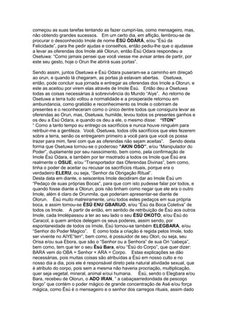 começou as suas tarefas tentando as fazer cumpri-las, como mensageiro, mas,
não obtendo grandes sucessos. Em um certo dia, em aflição, lembrou-se de
procurar o desconhecido Imole de nome ÈSÚ ÒDÀRÁ, e/ou “Èsú da
Felicidade”, para lhe pedir ajudas e conselhos, então pediu-lhe que o ajudasse
a levar as oferendas dos Imole até Olorun, então Èsú Odara respondeu a
Osetuwa: “Como jamais pensei que você viesse me avisar antes de partir, por
este seu gesto, hoje o Orun lhe abrirá suas portas”.
Sendo assim, juntos Osetuwa e Èsú Odara puseram-se a caminho em direçaõ
ao orun, e quando lá chegaram, as portas já estavam abertas. Osetuwa,
então, pode concluir sua jornada e entregar as oferendas dos Imole a Olorun, e
este as aceitou por virem elas através de Imole Èsú. Então deu a Osetuwa
todas as coisas necessárias à sobrevivência do Mundo “Aiye”. Ao retorno de
Osetuwa a terra tudo voltou a normalidade e a prosperaide retornou em
ambundancia, como gratidão e reconhecimento os Imole o cobriram de
presentes e o reconheceram como o único dentre todos que consiguira levar as
oferendas ao Orun, mas, Osetuwa, humilde, levou todos os presentes ganhos e
os deu a Èsú Odara, e quando os deu a ele, o mesmo disse: “ITON”
“ Como a tanto tempo eu entrego os sacrifícios e nunca houve ninguém para
retribuir-me a gentileza. Você, Osetuwa, todos o9s sacrifícios que eles fezerem
sobre a terra, senão os entregarem primeiro a você para que você os possa
trazer para mim, farei com que as oferendas não sejam aceitas”. Sendo desta
forma que Osetuwa tornou-se o poderoso “AKIN OSO”, e/ou “Manipulador do
Poder”, duplamente por seu nasscimento, bem como, pela confirmação de
Imole Èsú Odara, e também por ter msotrado a todos os Imole que Èsú era
realmente o OSIJE, e/ou “Transportador das Oferendas Divinas”, bem como,
tinha o poder de aceitar ou recusar os sacrifícios rituais, porque era o
verdadeiro ELERU, ou seja, “Senhor da Obrigação Ritual”.
Desta data em diante, o seiscentos Imole decidiram dar ao Imole Èsú um
“Pedaço de suas próprias Bocas”, para que com isto pudesse falar por todos, e
quando fosse diante a Olorun, pois não tinham como negar que ele era o outro
Imole, além é claro de Orunmila, que poderiam apresentar-se diante de
Olorun. Èsú muito matreiramente, uniu todos estes pedaços em sua própria
boca, e assim tornou-se ÈSÚ ENU GBARIJO, e/ou “Èsù da Boca Coletiva” de
todos os Imole. A partir de então, em sentido de retribuição de Èsú aos outros
Imole, cada Imolépassou a ter ao seu lado o seu ÈSÚ OKOTO, e/ou Èsú do
Caracol, a quem ambos delegam os seus poderes, assim sendo, por
espontaneidade de todos os Imole, Èsú tornou-se também ELEGBARA, e/ou
“Senhor do Poder Magico”. E como toda a criação é regida pelos Imole, todo
ser vivente no AIYE”terr”, bem como, é possuidor de seu Olori, ou seja, seu
Orisa e/ou sua Ebora, que são o “Senhor ou a Senhora” de sua Ori “cabeça”,
bem como, tem que ter o seu Èsú Bara, e/ou “Èsú do Corpo”, que quer dizer:
BARA vem do OBA = Senhor + ARA = Corpo. Estas explicações se dão
necessárias, pois muitas coisas são atribuídas a Èsú em nosso culto e no
nosso dia a dia, pois ele é responsável direto pela natural atividade sexual, que
é atributo do corpo, pois sem a mesma não haveria procriação, multiplicação,
quer seja vegetal, mineral, animal e/oui humana. Èsú, sendo o Elegbara e/ou
Bara, recebeu de Olorun, o ADO IRAN, “ a cabaçaarredondada de pescoço
longo” que contém o poder mágico de grande concentração de Asé e/ou força
mágica, como Èsú é o mensageiro e o senhor dos carregos rituais, assim dado
 