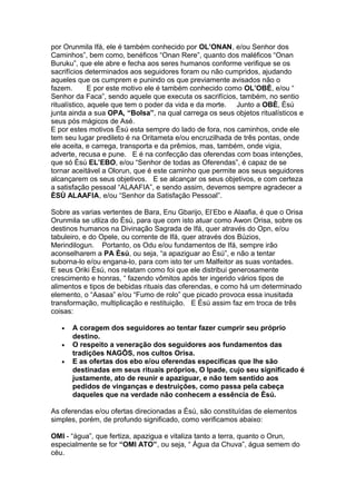 por Orunmila Ifá, ele é também conhecido por OL’ONAN, e/ou Senhor dos
Caminhos”, bem como, benéficos “Onan Rere”, quanto dos maléficos “Onan
Buruku”, que ele abre e fecha aos seres humanos conforme verifique se os
sacrifícios determinados aos seguidores foram ou não cumpridos, ajudando
aqueles que os cumprem e punindo os que previamente avisados não o
fazem. E por este motivo ele é também conhecido como OL’OBÈ, e/ou “
Senhor da Faca”, sendo aquele que executa os sacrifícios, também, no sentio
ritualístico, aquele que tem o poder da vida e da morte. Junto a OBÈ, Èsú
junta ainda a sua OPA, “Bolsa”, na qual carrega os seus objetos ritualísticos e
seus pós mágicos de Asé.
E por estes motivos Èsú esta sempre do lado de fora, nos caminhos, onde ele
tem seu lugar predileto é na Oritameta e/ou encruzilhada de três pontas, onde
ele aceita, e carrega, transporta e da prêmios, mas, também, onde vigia,
adverte, recusa e pune. E é na confecção das oferendas com boas intenções,
que só Èsú EL’EBO, e/ou “Senhor de todas as Oferendas”, é capaz de se
tornar aceitável a Olorun, que é este caminho que permite aos seus seguidores
alcançarem os seus objetivos. E se alcançar os seus objetivos, e com certeza
a satisfação pessoal “ALAAFIA”, e sendo assim, devemos sempre agradecer a
ÈSÙ ALAAFIA, e/ou “Senhor da Satisfação Pessoal”.
Sobre as varias vertentes de Bara, Enu Gbarijo, El’Ebo e Alaafia, é que o Orisa
Orunmila se utliza do Èsú, para que com isto atuar como Awon Orisa, sobre os
destinos humanos na Divinação Sagrada de Ifá, quer através do Opn, e/ou
tabuleiro, e do Opele, ou corrente de Ifá, quer através dos Búzios,
Merindilogun. Portanto, os Odu e/ou fundamentos de Ifá, sempre irão
aconselharem a PA Èsú, ou seja, “a apaziguar ao Èsú”, e não a tentar
suborna-lo e/ou engana-lo, para com isto ter um Malfeitor as suas vontades.
E seus Oriki Èsú, nos relatam como foi que ele distribui generosamente
crescimento e honras, “ fazendo vômitos após ter ingerido vários tipos de
alimentos e tipos de bebidas rituais das oferendas, e como há um determinado
elemento, o “Aasaa” e/ou “Fumo de rolo” que picado provoca essa inusitada
transformação, multiplicação e restituição. E Èsú assim faz em troca de três
coisas:
• A coragem dos seguidores ao tentar fazer cumprir seu próprio
destino.
• O respeito a veneração dos seguidores aos fundamentos das
tradições NAGÔS, nos cultos Orisa.
• E as ofertas dos ebo e/ou oferendas especificas que lhe são
destinadas em seus rituais próprios, O Ipade, cujo seu significado é
justamente, ato de reunir e apaziguar, e não tem sentido aos
pedidos de vinganças e destruições, como passa pela cabeça
daqueles que na verdade não conhecem a essência de Èsú.
As oferendas e/ou ofertas direcionadas a Èsú, são constituídas de elementos
simples, porém, de profundo significado, como verificamos abaixo:
OMI - “água”, que fertiza, apazigua e vitaliza tanto a terra, quanto o Orun,
especialmente se for “OMI ATO”, ou seja, “ Água da Chuva”, água semem do
céu.
 