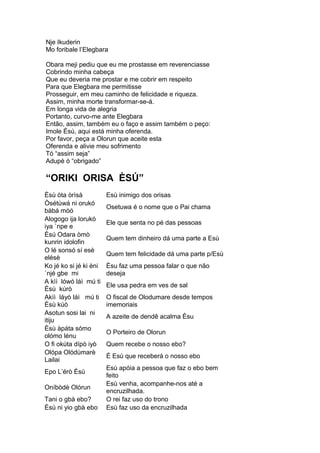 Nje Ikuderin
Mo foribale l’Elegbara
Obara meji pediu que eu me prostasse em reverenciasse
Cobrindo minha cabeça
Que eu deveria me prostar e me cobrir em respeito
Para que Elegbara me permitisse
Prosseguir, em meu caminho de felicidade e riqueza.
Assim, minha morte transformar-se-á.
Em longa vida de alegria
Portanto, curvo-me ante Elegbara
Então, assim, também eu o faço e assim também o peço:
Imole Èsú, aqui está minha oferenda.
Por favor, peça a Olorun que aceite esta
Oferenda e alivie meu sofrimento
Tó “assim seja”
Adupè ó “obrigado”
“ORIKI ORISA ÈSÚ”
Èsù òta òrìsà Esù inimigo dos orisas
Òsétùwá ni orukó
bàbá mòó
Osetuwa é o nome que o Pai chama
Alogogo ija lorukó
iya `npe e
Ele que senta no pé das pessoas
Èsú Odara òmò
kunrin idolofin
Quem tem dinheiro dá uma parte a Esù
O lé sonsó sí esè
elésè
Quem tem felicidade dá uma parte p/Esù
Ko jé ko si jé ki èni
`njé gbe mi
Èsu faz uma pessoa falar o que não
deseja
A kìì lówó láì mú ti
Èsù kúrò
Ele usa pedra em ves de sal
Akìì láyò láì mú ti
Èsù kúò
O fiscal de Olodumare desde tempos
imemoriais
Asotun sosi lai ni
itiju
A azeite de dendê acalma Èsu
Èsù àpáta sómo
olómo lénu
O Porteiro de Olorun
O fi okúta dípò iyò Quem recebe o nosso ebo?
Olópa Olódùmarè
Lailai
É Esù que receberá o nosso ebo
Epo L’érò Èsù
Esù apóia a pessoa que faz o ebo bem
feito
Oníbòdè Olórun
Esù venha, acompanhe-nos até a
encruzilhada.
Tani o gbà ebo? O rei faz uso do trono
Èsù ni yio gbà ebo Esù faz uso da encruzilhada
 