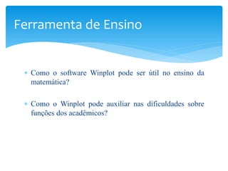 Ferramenta de Ensino


 ∗ Como o software Winplot pode ser útil no ensino da
   matemática?

 ∗ Como o Winplot pode auxiliar nas dificuldades sobre
   funções dos acadêmicos?
 