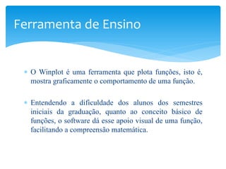 Ferramenta de Ensino


 ∗ O Winplot é uma ferramenta que plota funções, isto é,
   mostra graficamente o comportamento de uma função.

 ∗ Entendendo a dificuldade dos alunos dos semestres
   iniciais da graduação, quanto ao conceito básico de
   funções, o software dá esse apoio visual de uma função,
   facilitando a compreensão matemática.
 