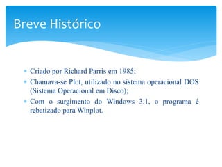 Breve Histórico


 ∗ Criado por Richard Parris em 1985;
 ∗ Chamava-se Plot, utilizado no sistema operacional DOS
   (Sistema Operacional em Disco);
 ∗ Com o surgimento do Windows 3.1, o programa é
   rebatizado para Winplot.
 