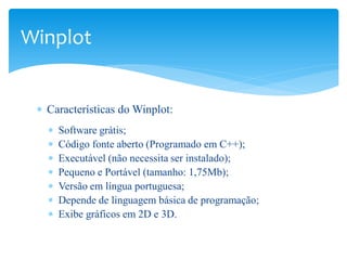 Winplot


 ∗ Características do Winplot:
   ∗   Software grátis;
   ∗   Código fonte aberto (Programado em C++);
   ∗   Executável (não necessita ser instalado);
   ∗   Pequeno e Portável (tamanho: 1,75Mb);
   ∗   Versão em língua portuguesa;
   ∗   Depende de linguagem básica de programação;
   ∗   Exibe gráficos em 2D e 3D.
 