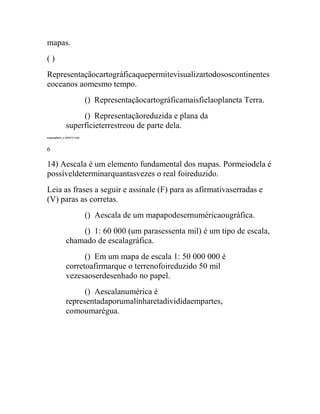 mapas.
()
Representaçãocartográficaquepermitevisualizartodososcontinentes
eoceanos aomesmo tempo.
                           () Representaçãocartográficamaisfielaoplaneta Terra.
                  () Representaçãoreduzida e plana da
             superfícieterrestreou de parte dela.
exgeog6ano_s 240412.indd



6

14) Aescala é um elemento fundamental dos mapas. Pormeiodela é
possíveldeterminarquantasvezes o real foireduzido.
Leia as frases a seguir e assinale (F) para as afirmativaserradas e
(V) paras as corretas.
                           () Aescala de um mapapodesernuméricaougráfica.
                 () 1: 60 000 (um parasessenta mil) é um tipo de escala,
             chamado de escalagráfica.
                   () Em um mapa de escala 1: 50 000 000 é
             corretoafirmarque o terrenofoireduzido 50 mil
             vezesaoserdesenhado no papel.
                   () Aescalanumérica é
             representadaporumalinharetadivididaempartes,
             comoumarégua.
 