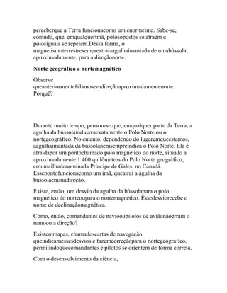 perceberque a Terra funcionacomo um enormeíma. Sabe-se,
contudo, que, emqualquerímã, polosopostos se atraem e
polosiguais se repelem.Dessa forma, o
magnetismoterrestresempreatraiaagulhaimantada de umabússola,
aproximadamente, para a direçãonorte.
Norte geográfico e nortemagnético
Observe
queanteriormentefalamosemdireçãoaproximadamentenorte.
Porquê?




Durante muito tempo, pensou-se que, emqualquer parte da Terra, a
agulha da bússolaindicavaexatamente o Polo Norte ou o
nortegeográfico. No entanto, dependendo do lugaremqueestamos,
aagulhaimantada da bússolanemsempreindica o Polo Norte. Ela é
atraídapor um pontochamado polo magnético do norte, situado a
aproximadamente 1.400 quilômetros do Polo Norte geográfico,
emumailhadenominada Príncipe de Gales, no Canadá.
Essepontofuncionacomo um ímã, queatrai a agulha da
bússolaemsuadireção.
Existe, então, um desvio da agulha da bússolapara o polo
magnético do norteoupara o nortemagnético. Essedesviorecebe o
nome de declinaçãomagnética.
Como, então, comandantes de naviooupilotos de aviãonãoerram o
rumoou a direção?
Existemmapas, chamadoscartas de navegação,
queindicamessesdesvios e fazemcorreçãopara o nortegeográfico,
permitindoquecomandantes e pilotos se orientem de forma correta.
Com o desenvolvimento da ciência,
 