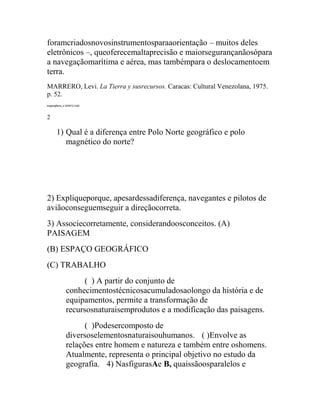 foramcriadosnovosinstrumentosparaaorientação – muitos deles
eletrônicos –, queoferecemaltaprecisão e maiorsegurançanãosópara
a navegaçãomarítima e aérea, mas tambémpara o deslocamentoem
terra.
MARRERO, Levi. La Tierra y susrecursos. Caracas: Cultural Venezolana, 1975.
p. 52.
exgeog6ano_s 240412.indd



2

      1) Qual é a diferença entre Polo Norte geográfico e polo
         magnético do norte?




2) Expliqueporque, apesardessadiferença, navegantes e pilotos de
aviãoconseguemseguir a direçãocorreta.
3) Associecorretamente, considerandoosconceitos. (A)
PAISAGEM
(B) ESPAÇO GEOGRÁFICO
(C) TRABALHO
                   ( ) A partir do conjunto de
             conhecimentostécnicosacumuladosaolongo da história e de
             equipamentos, permite a transformação de
             recursosnaturaisemprodutos e a modificação das paisagens.
                   ( )Podesercomposto de
             diversoselementosnaturaisouhumanos.   ( )Envolve as
             relações entre homem e natureza e também entre oshomens.
             Atualmente, representa o principal objetivo no estudo da
             geografia.   4) NasfigurasAe B, quaissãoosparalelos e
 