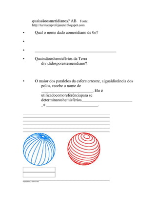quaissãoosmeridianos? AB   Fonte:
             http://turmadaprofejanete.blogspot.com

•                 Qual o nome dado aomeridiano de 0o?

•

•                 __________________________________________________________


•                 Quaissãooshemisférios da Terra
                     divididosporessemeridiano?



•                 O maior dos paralelos da esferaterrestre, aigualdistância dos
                     polos, recebe o nome de
                     _____________________________________. Ele é
                     utilizadocomoreferênciapara se
                     determinaroshemisférios____________________________________
                     _ e _____________________________________.




exgeog6ano_s 240412.indd
 