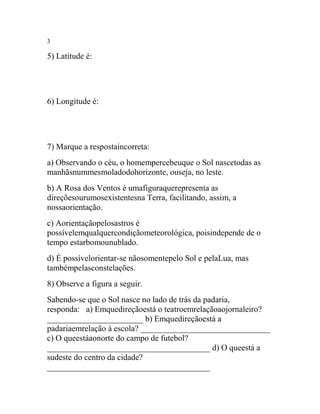 3

5) Latitude é:




6) Longitude é:




7) Marque a respostaincorreta:
a) Observando o céu, o homempercebeuque o Sol nascetodas as
manhãsnummesmoladodohorizonte, ouseja, no leste.
b) A Rosa dos Ventos é umafiguraquerepresenta as
direçõesourumosexistentesna Terra, facilitando, assim, a
nossaorientação.
c) Aorientaçãopelosastros é
possívelemqualquercondiçãometeorológica, poisindepende de o
tempo estarbomounublado.
d) É possívelorientar-se nãosomentepelo Sol e pelaLua, mas
tambémpelasconstelações.
8) Observe a figura a seguir.
Sabendo-se que o Sol nasce no lado de trás da padaria,
responda:  a) Emquedireçãoestá o teatroemrelaçãoaojornaleiro?
_______________________ b) Emquedireçãoestá a
padariaemrelação à escola? _______________________________
c) O queestáaonorte do campo de futebol?
_______________________________________ d) O queestá a
sudeste do centro da cidade?
_______________________________________
 