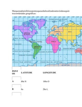 Marquenoplanisférioospontosqueserãolocalizadosatravésdasseguin
tescoordenadas geográficas:




PONT
OS       LATITUDE                LONGITUDE


A        80o N                   100o O


B        0o                      20o L
 