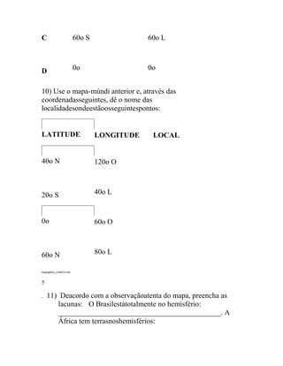 C                          60o S               60o L



D                          0o                  0o


10) Use o mapa-múndi anterior e, através das
coordenadasseguintes, dê o nome das
localidadesondeestãoosseguintespontos:


LATITUDE                           LONGITUDE    LOCAL


40o N                              120o O



20o S                              40o L


0o                                 60o O



60o N                              80o L

exgeog6ano_s 240412.indd



5

.   11) Deacordo com a observaçãoatenta do mapa, preencha as
       lacunas:   O Brasilestátotalmente no hemisfério:
       ____________________________________________. A
       África tem terrasnoshemisférios:
 