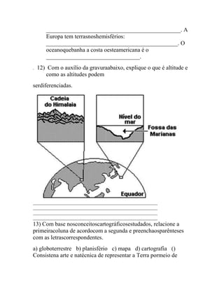 ______________________________________________. A
       Europa tem terrasnoshemisférios:
       _____________________________________________. O
       oceanoquebanha a costa oesteamericana é o
       ________________________________.
.   12) Com o auxílio da gravuraabaixo, explique o que é altitude e
       como as altitudes podem
serdiferenciadas.




13) Com base nosconceitoscartográficosestudados, relacione a
primeiracoluna de acordocom a segunda e preenchaosparênteses
com as letrascorrespondentes.
a) globoterrestre  b) planisfério  c) mapa  d) cartografia  ()
Consistena arte e natécnica de representar a Terra pormeio de
 