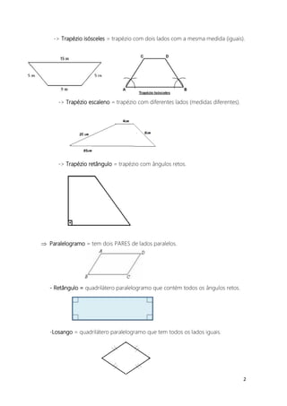 -> Trapézio isósceles = trapézio com dois lados com a mesma medida (iguais).




      -> Trapézio escaleno = trapézio com diferentes lados (medidas diferentes).




      -> Trapézio retângulo = trapézio com ângulos retos.




 Paralelogramo = tem dois PARES de lados paralelos.




   - Retângulo = quadrilátero paralelogramo que contém todos os ângulos retos.




   -Losango = quadrilátero paralelogramo que tem todos os lados iguais.




                                                                                   2
 