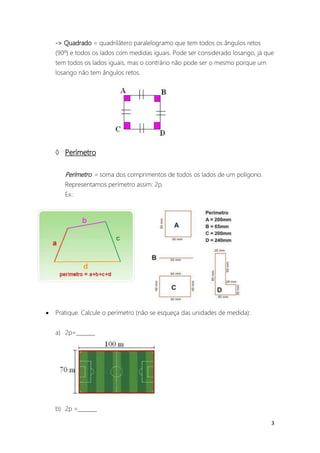 -> Quadrado = quadrilátero paralelogramo que tem todos os ângulos retos
    (90º) e todos os lados com medidas iguais. Pode ser considerado losango, já que
    tem todos os lados iguais, mas o contrário não pode ser o mesmo porque um
    losango não tem ângulos retos.




     Perímetro

       Perímetro = soma dos comprimentos de todos os lados de um polígono.
       Representamos perímetro assim: 2p.
       Ex.:




   Pratique. Calcule o perímetro (não se esqueça das unidades de medida):


    a) 2p=_______




    b) 2p =_______

                                                                                  3
 