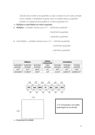 Calcular área é medir uma superfície, ou seja, compará-la com outra, tomada
       como unidade, e estabelecer quantas vezes a unidade cabe na superfície
       medida. A unidade de área padrão é o metro quadrado (m2).
 Múltiplos e submúltiplos do metro quadrado
   Múltiplos – unidades maiores que o m2. – quilômetro quadrado

                                           - hectômetro quadrado

                                           - decâmetro quadrado

   Submúltiplos - unidades menores que o m2. – milímetro quadrado

                                               - centímetro quadrado

                                               - decímetro quadrado




                     10m


                                                    -1 m2 corresponde a uma região
                                                    quadrangular de 1m de lado.

    10m



 Mudança de unidade


                                                                                     5
 