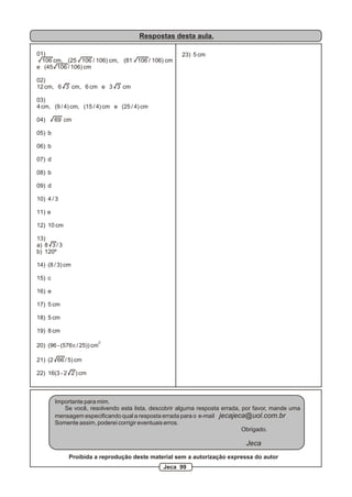 Respostas desta aula.
01)
106 cm, (25 106 / 106) cm, (81 106 / 106) cm
e (45 106 / 106) cm
02)
12 cm, 6 3 cm, 6 cm e 3 3 cm
03)
4 cm, (9 / 4) cm, (15 / 4) cm e (25 / 4) cm
04) 69 cm
05) b
06) b
07) d
08) b
09) d
10) 4 / 3
11) e
12) 10 cm
13)
a) 8 3 / 3
b) 120º
14) (8 / 3) cm
15) c
16) e
17) 5 cm
18) 5 cm
19) 8 cm
2
20) (96 - (576p / 25)) cm
21) (2 66 / 5) cm
22) 16(3 - 2 2 ) cm
23) 5 cm
Importante para mim.
Se você, resolvendo esta lista, descobrir alguma resposta errada, por favor, mande uma
mensagem especificando qual a resposta errada para o e-mail jecajeca@uol.com.br
Somente assim, poderei corrigir eventuais erros.
Obrigado.
Jeca
Proibida a reprodução deste material sem a autorização expressa do autor
Jeca 99
 