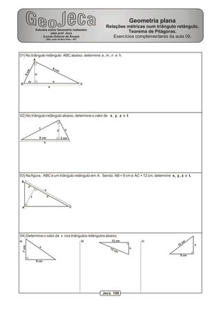 01) No triângulo retângulo ABC abaixo, determine a , m , n e h.
h
m n
6cm
8 cm
a
A
B C
02) No triângulo retângulo abaixo, determine o valor de x, y, z e t.
x
y z
t
3 cm9 cm
03) Na figura, ABC é um triângulo retângulo em A. Sendo AB = 9 cm e AC = 12 cm, determine x, y, z e t.
A
B
C
x
y
zt
04) Determine o valor de x nos triângulos retângulos abaixo.
a)
x
7cm
9 cm
13 cm
12 cm
x
x12 cm
9 cm
b) c)
Estudos sobre Geometria realizados
pelo prof. Jeca
(Lucas Octavio de Souza)
(São João da Boa Vista - SP)
Geometria plana
Relações métricas num triângulo retângulo.
Teorema de Pitágoras.
Exercícios complementares da aula 09.
Jeca 100
 