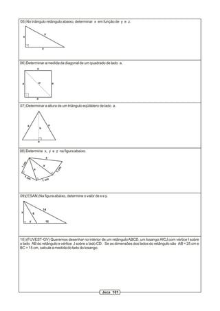 05) No triângulo retângulo abaixo, determinar x em função de y e z.
x
y
z
06) Determinar a medida da diagonal de um quadrado de lado a.
d
a a
a
a
07) Determinar a altura de um triângulo eqüilátero de lado a.
a
a a
h
08) Determine x, y e z na figura abaixo.
1cm
1 cm
1 cm
1cm
x
y
z
09)( ESAN) Na figura abaixo, determine o valor de x e y.
x
y 10
14
6
10) (FUVEST-GV) Queremos desenhar no interior de um retânguloABCD, um losango AICJ com vértice I sobre
o lado AB do retângulo e vértice J sobre o lado CD. Se as dimensões dos lados do retângulo são AB = 25 cm e
BC = 15 cm, calcule a medida do lado do losango.
Jeca 101
 