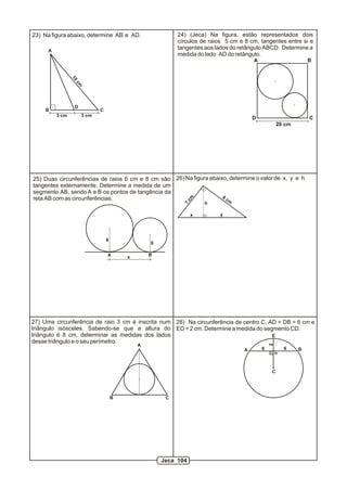 10
cm
3 cm 3 cm
A
B
D
C
23) Na figura abaixo, determine AB e AD.
20 cm
24) (Jeca) Na figura, estão representados dois
círculos de raios 5 cm e 8 cm, tangentes entre si e
tangentes aos lados do retângulo ABCD. Determine a
medida do lado AD do retângulo.
A B
CD
27) Uma circunferência de raio 3 cm é inscrita num
triângulo isósceles. Sabendo-se que a altura do
triângulo é 8 cm, determinar as medidas dos lados
desse triângulo e o seu perímetro.
25) Duas circunferências de raios 6 cm e 8 cm são
tangentes externamente. Determine a medida de um
segmento AB, sendoA e B os pontos de tangência da
reta AB com as circunferências. 8 cm
y
7
cm
x
26) Na figura abaixo, determine o valor de x, y e h.
A B
8
6
x
A B
C
D
E
6 6
2
28) Na circunferência de centro C, AD = DB = 6 cm e
ED = 2 cm. Determine a medida do segmento CD.
h
A
B C
Jeca 104
 