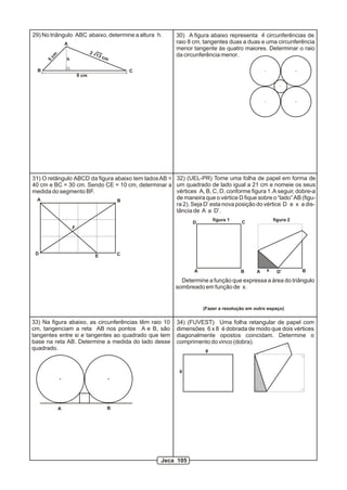 30) A figura abaixo representa 4 circunferências de
raio 8 cm, tangentes duas a duas e uma circunferência
menor tangente às quatro maiores. Determinar o raio
da circunferência menor.
29) No triângulo ABC abaixo, determine a altura h.
h
A
B C
5
cm 2 13 cm
9 cm
A B
CD E
F
31) O retângulo ABCD da figura abaixo tem ladosAB =
40 cm e BC = 30 cm. Sendo CE = 10 cm, determinar a
medida do segmento BF.
33) Na figura abaixo, as circunferências têm raio 10
cm, tangenciam a reta AB nos pontos A e B, são
tangentes entre si e tangentes ao quadrado que tem
base na reta AB. Determine a medida do lado desse
quadrado.
A B
34) (FUVEST) Uma folha retangular de papel com
dimensões 6 x 8 é dobrada de modo que dois vértices
diagonalmente opostos coincidam. Determine o
comprimento do vinco (dobra).
6
8
32) (UEL-PR) Tome uma folha de papel em forma de
um quadrado de lado igual a 21 cm e nomeie os seus
vértices A, B, C, D, conforme figura 1.A seguir, dobre-a
de maneira que o vértice D fique sobre o “lado” AB (figu-
ra 2). Seja D’ esta nova posição do vértice D e x a dis-
tância de A a D’.
figura 1 figura 2
A B
CD
A BD’x
Determine a função que expressa a área do triângulo
sombreado em função de x.
(Fazer a resolução em outro espaço)
Jeca 105
 