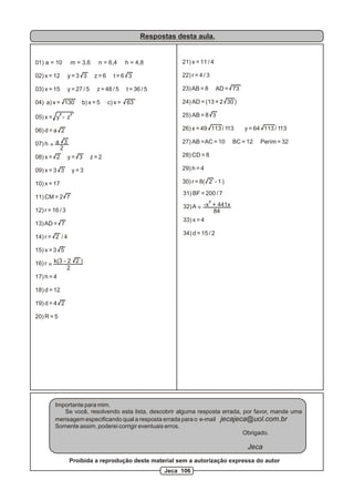 Respostas desta aula.
01) a = 10 m = 3,6 n = 6,4 h = 4,8
02) x = 12 y = 3 3 z = 6 t = 6 3
03) x = 15 y = 27 / 5 z = 48 / 5 t = 36 / 5
04) a) x = 130 b) x = 5 c) x = 63
2 2
05) x = y - z
06) d = a 2
07) h
08) x = 2 y = 3 z = 2
09) x = 3 3 y = 3
10) x = 17
11) CM = 2 7
12) r = 16 / 3
13)AD = 7
14) r = 2 / 4
15) x = 3 5
16) r
17) h = 4
18) d = 12
19) d = 4 2
20) R = 5
a 3
2
=
=
k(3 - 2 2 )
2
31) BF = 200 / 7
32)A
33) x = 4
34) d = 15 / 2
=
3
-x + 441x
84
21) x = 11 / 4
22) r = 4 / 3
23)AB = 8 AD = 73
24) AD = (13 + 2 30 )
25) AB = 8 3
26) x = 49 113 / 113 y = 64 113 / 113
27) AB =AC = 10 BC = 12 Perím = 32
28) CD = 8
29) h = 4
30) r = 8( 2 - 1 )
Importante para mim.
Se você, resolvendo esta lista, descobrir alguma resposta errada, por favor, mande uma
mensagem especificando qual a resposta errada para o e-mail jecajeca@uol.com.br
Somente assim, poderei corrigir eventuais erros.
Obrigado.
Jeca
Proibida a reprodução deste material sem a autorização expressa do autor
Jeca 106
 