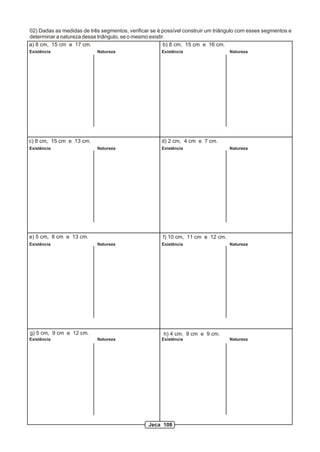 02) Dadas as medidas de três segmentos, verificar se é possível construir um triângulo com esses segmentos e
determinar a natureza desse triângulo, se o mesmo existir.
a) 8 cm, 15 cm e 17 cm. b) 8 cm, 15 cm e 16 cm.
c) 8 cm, 15 cm e 13 cm. d) 2 cm, 4 cm e 7 cm.
e) 5 cm, 8 cm e 13 cm. f) 10 cm, 11 cm e 12 cm.
h) 4 cm, 9 cm e 9 cm.g) 5 cm, 9 cm e 12 cm.
Existência Natureza Existência Natureza
Existência Natureza Existência Natureza
Existência Natureza Existência Natureza
Existência Natureza Existência Natureza
Jeca 108
 
