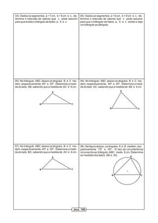 03) Dados os segmentos a = 7 cm, b = 9 cm e c, de-
termine o intervalo de valores que c pode assumir
para que exista o triângulo de lados a, b e c.
04) Dados os segmentos a = 6 cm, b = 9 cm e c, de-
termine o intervalo de valores que c pode assumir
para que o triângulo de lados a, b e c exista e seja
um triângulo acutângulo.
05) No triângulo ABC abaixo os ângulos B e C me-
dem, respectivamente, 45º e 30º. Determine a medi-
da do lado AB, sabendo que a medida de AC é 8 cm.
08) Na figura abaixo, os ângulos A e B medem, res-
pectivamente 75º e 45º. O raio da circunferência
circunscrita ao triângulo ABC mede 6 cm. Determine
as medidas dos lados AB e AC.
A
B C
06) No triângulo ABC abaixo os ângulos B e C me-
dem, respectivamente, 60º e 45º. Determine a medi-
da do lado AC, sabendo que a medida de AB é 4 cm.
A
B C
07) No triângulo ABC abaixo os ângulos B e C me-
dem, respectivamente, 45º e 30º. Determine a medi-
da do lado BC, sabendo que a medida de AC é 8 cm.
A
B C
A
B C
Jeca 109
 
