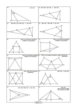 m) n)
o) p)
q) r)
s) t)
u) v)
x) z)
A
B C D
AC = CD
38ºx
A
C
B
D
E
AB = BC = CD = DE e AD = AE
x
A
B
C
D
E
F
x
AB = BC = CD = DE = EF e AE = AF
A
B
C
D
E
F
44º
x
AB = AC , BD = BE e CE = CF.
A
B CD E
FG
x
ABC é um triângulo equilátero
e DEFG é um quadrado.
A B
C
DE
x
BCD é um triângulo equilátero
e ABDE é um quadrado.
A B
CD
Ex
CDE é um triângulo equilátero
e ABCD é um quadrado.
x
A
B
C
D
EF
G
BFE é um triângulo equilátero, ABFG e BCDE são
quadrados.
A B C
DEF
x
ACE e BDF são triângulos
equiláteros.
A
B CE F
x
65º
70º
D
AB = AC e DE = DF.
A
B
C
D
x
AB = AD = BD = DC e AC = BC.
A
B CDE
x 38º
AB = AC
AD é bissetriz de BÂC
AE é bissetriz de BÂD.
Jeca 11
 