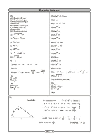 Respostas desta aula.
01)
a) triângulo retângulo
b) triângulo acutângulo
c) triângulo obtusângulo
d) não existe
e) triângulo obtusângulo
f) triângulo retângulo
g) não existe
h) triângulo acutângulo
2) 2 41 - 20 3 cm
3) 145 - 72 2 cm
4) 151 cm
5) 117 cm
6) 171 cm
7) 2 41 + 20 2 cm
8) 8 2 + 3 cm
9) 7 / 32
10) cos a = 61 / 100 cos b =-11 / 80
11) 7 cm
12) cos a = -11 / 24 sen a = tg a =
13)
a) -11/ 40
b) 310
14)
a) 61 / 100
b) 610 cm
455
24
455
11
2
5
15) (2 3 - 3 / 3) cm
16) 6 cm
17) 3 cm ou 7 cm
18) 8 2 cm
19) 4 6 cm
20) 8 6 cm
21) 8 2 cm
22) 60º ou 120º
23) 15º ou 75º
24) 4 2 cm
25) 4 3 cm
26) 12 cm
27) 18 2 cm
28) 10 2 cm
29) 11,36 cm
30) x = 2 10 cm y = 109 cm z cm
31) 2 5 - 2 3
32) demonstração abaixo
33)
a) 6
b) ( 2 + 6 ) / 4
c) 6 - 2
34) a
=
218
2
4
5
6
a
bc
Lei dos cossenos
2 2 2
x = a + b - 2 a b cos a
2 2 2
6 = 4 + 5 - 2 . 4 . 5 . cos a cos a =
1
8>
2 2 2
4 = 5 + 6 - 2 . 5 . 6 . cos b cos b = 3
4
2 2
sen b + cos b = 1 sen b = 7
4
2 2
cos 2b = cos b - sen b = 9
16
7 2 1
8
=
cos a = cos 2b =
Resolução.
32)
>
>
16 16
=
1
8 Portanto a = 2b
Jeca 120
 