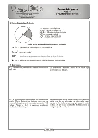 Estudos sobre Geometria realizados
pelo prof. Jeca
(Lucas Octavio de Souza)
(São João da Boa Vista - SP)
Geometria plana
Aula 11
Circunferência e círculo.
I) Elementos da circunferência.
A
B
C
D
r
r
r
a
P
C - centro da circunferência
AC = r - raio da circunferência
AB = 2r - diâmetro da circunferência
ACD = a - ângulo central
APD - arco da circunferência
AD - corda da circunferência
Dados sobre a circunferência (ou sobre o círculo)
c = 2pr - perímetro ou comprimento da circunferência.
2
S = p r - área do círculo.
360º - abertura, em graus, de uma volta completa na circunferência.
2p rad - abertura, em radianos, de uma volta completa na circunferência.
II) Exercícios.
01) Determinar o perímetro e a área de um círculo de
raio 7 m.
02) Determinar o diâmetro e a área de um círculo cujo
perímetro mede 36p cm.
03) A roda de um automóvel tem um diâmetro que
mede 50 cm. Determine a distância percorrida por
esse veículo após uma de suas rodas completar 1750
voltas. Adotar p = 3,14 e supor que a roda não
deslize durante a rolagem.
04) Determine quantas voltas por segundo deve dar
cada roda de um automóvel na velocidade linear
constante de 31,4 m/s, sabendo que o raio de cada
roda é 25 cm e que a roda não desliza durante a
rolagem. (adotar p = 3,14)
Jeca 121
 