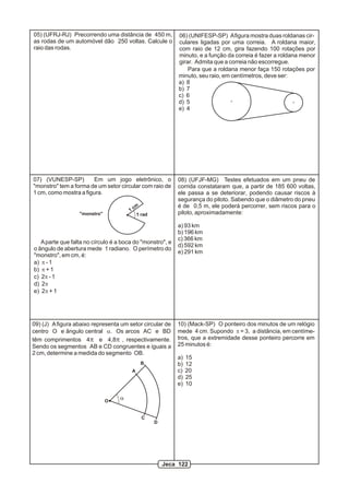 06) (UNIFESP-SP) Afigura mostra duas roldanas cir-
culares ligadas por uma correia. A roldana maior,
com raio de 12 cm, gira fazendo 100 rotações por
minuto, e a função da correia é fazer a roldana menor
girar. Admita que a correia não escorregue.
Para que a roldana menor faça 150 rotações por
minuto, seu raio, em centímetros, deve ser:
a) 8
b) 7
c) 6
d) 5
e) 4
07) (VUNESP-SP) Em um jogo eletrônico, o
"monstro" tem a forma de um setor circular com raio de
1 cm, como mostra a figura.
1 rad
1 cm
"monstro"
Aparte que falta no círculo é a boca do "monstro", e
o ângulo de abertura mede 1 radiano. O perímetro do
"monstro", em cm, é:
a) p - 1
b) p + 1
c) 2p - 1
d) 2p
e) 2p + 1
05) (UFRJ-RJ) Precorrendo uma distância de 450 m,
as rodas de um automóvel dão 250 voltas. Calcule o
raio das rodas.
08) (UFJF-MG) Testes efetuados em um pneu de
corrida constataram que, a partir de 185 600 voltas,
ele passa a se deteriorar, podendo causar riscos à
segurança do piloto. Sabendo que o diâmetro do pneu
é de 0,5 m, ele poderá percorrer, sem riscos para o
piloto, aproximadamente:
a) 93 km
b) 196 km
c) 366 km
d) 592 km
e) 291 km
10) (Mack-SP) O ponteiro dos minutos de um relógio
mede 4 cm. Supondo p = 3, a distância, em centíme-
tros, que a extremidade desse ponteiro percorre em
25 minutos é:
a) 15
b) 12
c) 20
d) 25
e) 10
O
A
B
C
D
a
09) (J) Afigura abaixo representa um setor circular de
centro O e ângulo central a. Os arcos AC e BD
têm comprimentos 4p e 4,8p , respectivamente.
Sendo os segmentos AB e CD congruentes e iguais a
2 cm, determine a medida do segmento OB.
Jeca 122
 