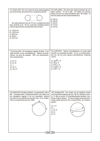 12) (UFLa-MG) Os raios das rodas traseiras de um
trator medem 75 cm e dão 30 voltas, ao mesmo
tempo em que as rodas dianteiras dão 90 voltas. O
raio de cada uma das rodas dianteiras é:
a) 20 cm
b) 30 cm
c) 25 cm
d) 15 cm
e) 22 cm.
11) (Fatec-SP) Em um motor há duas polias ligadas
por uma correia, de acordo com o esquema abaixo.
Se cada polia tem raio de 10 cm e a distância entre
seus centros é de 30 cm, qual das medidas abaixo
mais se aproxima do comprimento da correia ?
a) 122,8 cm
b) 102,4 cm
c) 92,8 cm
d) 50 cm
e) 32,4 cm
13) (Unisa-SP) Um hexágono regular de lado 3 cm
está inscrito numa circunferência. Nessa circunfe-
rência, um arco de medida 100º, em centímetros,
tem comprimento:
a) 3p / 5
b) 5p / 6
c) p
d) 5p / 3
e) 10p / 3
14) (UFPI-PI) Numa circunferência na qual está
inscrito um quadrado de lado 10 cm, o comprimento,
em cm, de um arco dessa circunferência, medindo
120º é:
a) 10 2 p / 3
b) 5 p / 3
c) 5 7 p / 3
d) 10 3 p / 2
e) 5 2 p / 3
15) (UEG-GO) Na figura abaixo, os segmentos AB e
BC correspondem, respectivamente, aos lados de
um hexágono regular e de um quadrado, ambos
inscritos na circunferência que tem raio 6 cm. Deter-
mine o comprimento do arco ABC.
A
B
C
16) (Unifesp-SP) Um inseto vai se deslocar sobre
uma superfície esférica de raio 50 cm, desde um pon-
to A até um ponto B, diametralmente opostos, con-
forme a figura abaixo. O menor trajeto possível que o
inseto pode percorrer tem comprimento, em metros,
igual a:
a) p / 2
b) p
c) 3p / 2
d) 2p
e) 3p
A
B
Jeca 123
 