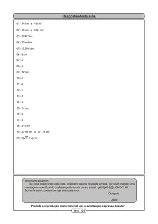 Respostas desta aula.
2
01) 14p m e 49p m
2
02) 36 cm e 324p cm
03) 2747,5 m
04) 20 voltas
05) (0,90 / p) m
06) 8 cm
07) e
08) e
09) 12 cm
10) e
11) a
12) c
13) d
14) a
15) 5p cm
16) a
17) a
18) 210 cm
19) 87,05 cm e 261,15 cm
20) 6( 3 + p) cm
Importante para mim.
Se você, resolvendo esta lista, descobrir alguma resposta errada, por favor, mande uma
mensagem especificando qual a resposta errada para o e-mail jecajeca@uol.com.br
Somente assim, poderei corrigir eventuais erros.
Obrigado.
Jeca
Proibida a reprodução deste material sem a autorização expressa do autor
Jeca 125
 