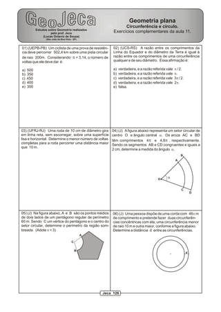 Estudos sobre Geometria realizados
pelo prof. Jeca
(Lucas Octavio de Souza)
(São João da Boa Vista - SP)
Geometria plana
Circunferência e círculo.
Exercícios complementares da aula 11.
01) (UEPB-PB) Um ciclista de uma prova de resistên-
cia deve percorrer 502,4 km sobre uma pista circular
de raio 200m. Considerando p = 3,14, o número de
voltas que ele deve dar é:
a) 500
b) 350
c) 450
d) 400
e) 300
02) (UCS-RS) A razão entre os comprimentos da
Linha do Equador e do diâmetro da Terra é igual à
razão entre os comprimentos de uma circunferência
qualquer e de seu diâmetro. Essa afirmação é:
a) verdadeira, e a razão referida vale p / 2.
b) verdadeira, e a razão referida vale p.
c) verdadeira, e a razão referida vale 3p / 2.
d) verdadeira, e a razão referida vale 2p.
e) falsa.
O
A
B
C
D
a
04) (J) Afigura abaixo representa um setor circular de
centro O e ângulo central a. Os arcos AC e BD
têm comprimentos 4p e 4,8p , respectivamente.
Sendo os segmentos AB e CD congruentes e iguais a
2 cm, determine a medida do ângulo a.
06) (J) Uma pessoa dispõe de uma corda com 46p m
de comprimento e pretende fazer duas circunferên-
cias concêntricas com ela; uma circunferência menor
de raio 10 m e outra maior, conforme a figura abaixo.
Determine a distância d entre as circunferências.
d
03) (UFRJ-RJ) Uma roda de 10 cm de diâmetro gira
em linha reta, sem escorregar, sobre uma superfície
lisa e horizontal. Determine o menor número de voltas
completas para a roda percorrer uma distância maior
que 10 m.
A
B
05) (J) Na figura abaixo, A e B são os pontos médios
de dois lados de um pentágono regular de perímetro
60 m. Sendo C um vértice do pentágono e o centro do
setor circular, determine o perímetro da região som-
breada. (Adote p = 3)
C
Jeca 126
 