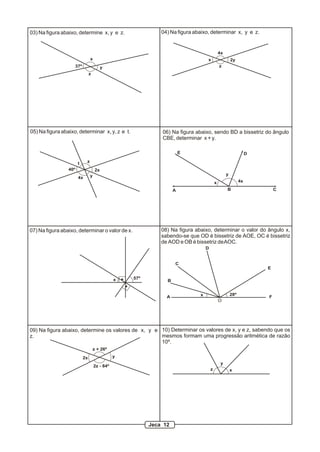 03) Na figura abaixo, determine x, y e z.
37º
x
y
z
04) Na figura abaixo, determinar x, y e z.
x
4x
z
2y
05) Na figura abaixo, determinar x, y, z e t.
t z
2x
y4x
40º
06) Na figura abaixo, sendo BD a bissetriz do ângulo
CBE, determinar x + y.
A B C
DE
x
y
4x
57ºx
07) Na figura abaixo, determinar o valor de x.
A
B
C
D
E
F
O
x 28º
08) Na figura abaixo, determinar o valor do ângulo x,
sabendo-se que OD é bissetriz de AOE, OC é bissetriz
de AOD e OB é bissetriz deAOC.
09) Na figura abaixo, determine os valores de x, y e
z.
2x y
z + 26º
2z - 84º
10) Determinar os valores de x, y e z, sabendo que os
mesmos formam uma progressão aritmética de razão
10º.
x
y
z
Jeca 12
 