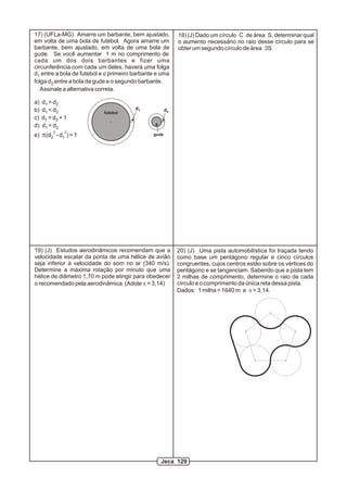 17) (UFLa-MG) Amarre um barbante, bem ajustado,
em volta de uma bola de futebol. Agora amarre um
barbante, bem ajustado, em volta de uma bola de
gude. Se você aumentar 1 m no comprimento de
cada um dos dois barbantes e fizer uma
circunferência com cada um deles, haverá uma folga
d entre a bola de futebol e o primeiro barbante e uma1
folga d entre a bola de gude e o segundo barbante.2
Assinale a alternativa correta.
a) d > d1 2
b) d < d1 2
c) d = d + 11 2
d) d = d1 2
2 2
e) p(d - d ) = 12 1
d1 d2futebol
gude
18) (J) Dado um círculo C de área S, determinar qual
o aumento necessário no raio desse círculo para se
obter um segundo círculo de área 3S.
19) (J) Estudos aerodinâmicos recomendam que a
velocidade escalar da ponta de uma hélice de avião
seja inferior à velocidade do som no ar (340 m/s).
Determine a máxima rotação por minuto que uma
hélice de diâmetro 1,70 m pode atingir para obedecer
o recomendado pela aerodinâmica. (Adote p = 3,14)
20) (J) Uma pista automobilística foi traçada tendo
como base um pentágono regular e cinco círculos
congruentes, cujos centros estão sobre os vértices do
pentágono e se tangenciam. Sabendo que a pista tem
2 milhas de comprimento, determine o raio de cada
círculo e o comprimento da única reta dessa pista.
Dados: 1 milha = 1640 m e p = 3,14.
Jeca 129
 