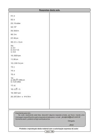 Respostas desta aula.
01) d
02) b
03) 16 voltas
04) 72º
05) 58,8 m
06) 3 m
07) 80 cm
08) (3 / p - 3) cm
09)
a) 2pr
b) 2p(r + d)
c) 2pd
10) 2625 rpm
11) 80 cm
12) (100 / 3p) cm
13) c
14) a
15) d
16)
a) (80 3 + 268) cm
b) 3,22 voltas
17) d)
18) r( 3 - 1)
19) 3821 rpm
20) 207,38 m e 414,76 m
Importante para mim.
Se você, resolvendo esta lista, descobrir alguma resposta errada, por favor, mande uma
mensagem especificando qual a resposta errada para o e-mail jecajeca@uol.com.br
Somente assim, poderei corrigir eventuais erros.
Obrigado.
Jeca
Proibida a reprodução deste material sem a autorização expressa do autor
Jeca 130
 