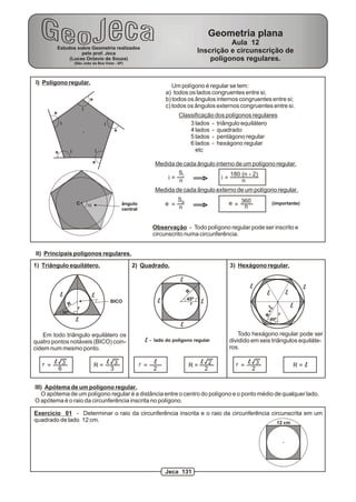 I) Polígono regular.
e
e
e
e
e
i
i
i
ii
a
Um polígono é regular se tem:
a) todos os lados congruentes entre si;
b) todos os ângulos internos congruentes entre si;
c) todos os ângulos externos congruentes entre si.
3 lados - triângulo equilátero
4 lados - quadrado
5 lados - pentágono regular
6 lados - hexágono regular
etc
Classificação dos polígonos regulares
Medida de cada ângulo interno de um polígono regular.
Medida de cada ângulo externo de um polígono regular.
i =
Si
n >
180 (n - 2)
i = n
e =
Se
n >
360e = n
(importante)
Observação - Todo polígono regular pode ser inscrito e
circunscrito numa circunferência.
ângulo
central
C
II) Principais polígonos regulares.
1) Triângulo equilátero. 3) Hexágono regular.2) Quadrado.
60º
Todo hexágono regular pode ser
dividido em seis triângulos equiláte-
ros.
l
l
l
l
l
l
l
l
l l
l
l
R=l
r
l 3
2
=r R = ll 3
6
=r R = l
2
=r R =l 3
3
l 2
2
r
30º
R
BICO
Em todo triângulo equilátero os
quatro pontos notáveis (BICO) coin-
cidem num mesmo ponto.
R
r
45º
III) Apótema de um polígono regular.
O apótema de um polígono regular é a distância entre o centro do polígono e o ponto médio de qualquer lado.
O apótema é o raio da circunferência inscrita no polígono.
Exercício 01 - Determinar o raio da circunferência inscrita e o raio da circunferência circunscrita em um
quadrado de lado 12 cm. 12 cm
l - lado do polígono regular
Estudos sobre Geometria realizados
pelo prof. Jeca
(Lucas Octavio de Souza)
(São João da Boa Vista - SP)
Geometria plana
Aula 12
Inscrição e circunscrição de
polígonos regulares.
Jeca 131
 