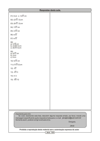 Respostas desta aula.
01) 6 cm e 6 2 cm
02) (2 3 / 3) cm
03) (8 3 / 3) cm
04) 7 2 cm
05) 2 3 cm
06) k 2
07) k 3
08)
a) 4 3 cm
b) (4 3 / 3) cm
c) (8 3 / 3) cm
09)
a) 8 3 cm
b) 4 cm
c) 8 cm
10) 5 3 cm
11) (7 3 / 2) cm
12) 3
13) 3 / 3
14) 4 / 3
15) 6 / 12
Importante para mim.
Se você, resolvendo esta lista, descobrir alguma resposta errada, por favor, mande uma
mensagem especificando qual a resposta errada para o e-mail jecajeca@uol.com.br
Somente assim, poderei corrigir eventuais erros.
Obrigado.
Jeca
Proibida a reprodução deste material sem a autorização expressa do autor
Jeca 135
 