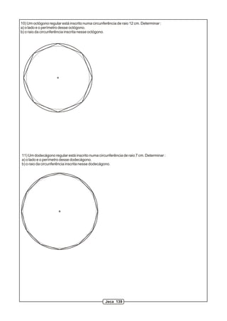 10) Um octógono regular está inscrito numa circunferência de raio 12 cm. Determinar :
a) o lado e o perímetro desse octógono.
b) o raio da circunferência inscrita nesse octógono.
11) Um dodecágono regular está inscrito numa circunferência de raio 7 cm. Determinar :
a) o lado e o perímetro desse dodecágono.
b) o raio da circunferência inscrita nesse dodecágono.
Jeca 139
 