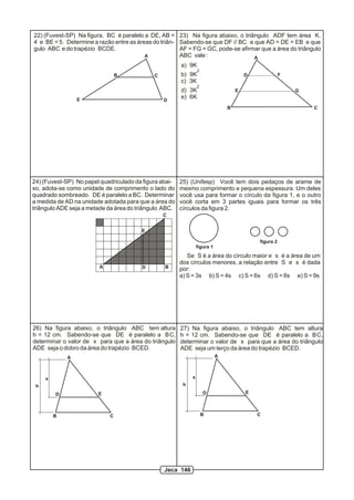 A
B
D
E
F
G
23) Na figura abaixo, o triângulo ADF tem área K.
Sabendo-se que DF // BC e que AD = DE = EB e que
AF = FG = GC, pode-se afirmar que a área do triângulo
ABC vale :
a) 9K
2
b) 9K
c) 3K
2
d) 3K
e) 6K
25) (Unifesp) Você tem dois pedaços de arame de
mesmo comprimento e pequena espessura. Um deles
você usa para formar o círculo da figura 1, e o outro
você corta em 3 partes iguais para formar os três
círculos da figura 2.
Se S é a área do círculo maior e s é a área de um
dos círculos menores, a relação entre S e s é dada
por:
a) S = 3s b) S = 4s c) S = 6s d) S = 8s e) S = 9s
figura 1
figura 2
22) (Fuvest-SP) Na figura, BC é paralelo a DE, AB =
4 e BE = 5. Determine a razão entre as áreas do triân-
gulo ABC e do trapézio BCDE.
A
B C
DE
h
x
A
B C
D E
26) Na figura abaixo, o triângulo ABC tem altura
h = 12 cm. Sabendo-se que DE é paralelo a BC,
determinar o valor de x para que a área do triângulo
ADE seja o dobro da área do trapézio BCED.
h
x
A
B C
D E
27) Na figura abaixo, o triângulo ABC tem altura
h = 12 cm. Sabendo-se que DE é paralelo a BC,
determinar o valor de x para que a área do triângulo
ADE seja um terço da área do trapézio BCED.
A B
C
D
E
24) (Fuvest-SP) No papel quadriculado da figura abai-
xo, adota-se como unidade de comprimento o lado do
quadrado sombreado. DE é paralelo a BC. Determinar
a medida de AD na unidade adotada para que a área do
triângulo ADE seja a metade da área do triângulo ABC.
C
Jeca 146
 