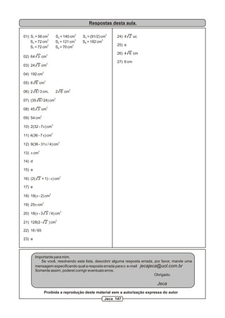 Respostas desta aula.
2 2 2
01) S = 56 cm S = 140 cm S = (91/2) cm1 2 3
2 2 2
S = 72 cm S = 121 cm S = 182 cm4 5 6
2 2
S = 72 cm S = 70 cm7 8
2
02) 64 3 cm
2
03) 24 3 cm
2
04) 192 cm
2
05) 6 6 cm
2
06) 2 6 / 3 cm, 2 6 cm
2
07) (35 6 / 24) cm
2
08) 45 3 cm
2
09) 54 cm
2
10) 2(32 - 7p) cm
2
11) 4(36 - 7p) cm
2
12) 9(36 - 31p / 4) cm
2
13) p cm
14) d
15) a
2
16) (2( 3 + 1) - p) cm
17) e
2
18) 18(p - 2) cm
2
19) 25p cm
2
20) 18(p - 3 3 / 4) cm
2
21) 128(2 - 2 ) cm
22) 16 / 65
23) a
24) 4 2 uc
25) e
26) 4 6 cm
27) 6 cm
Importante para mim.
Se você, resolvendo esta lista, descobrir alguma resposta errada, por favor, mande uma
mensagem especificando qual a resposta errada para o e-mail jecajeca@uol.com.br
Somente assim, poderei corrigir eventuais erros.
Obrigado.
Jeca
Proibida a reprodução deste material sem a autorização expressa do autor
Jeca 147
 