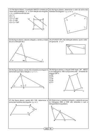 22) Na figura abaixo, determinar o valor da soma das
medidas dos ângulos x, y, z, t e u.
x
y
z
t
u
23) Na figura abaixo, calcule o ângulo x, sendo y o triplo
de z e t o sêxtuplo de z.
80º
x
y
z
t
A
B D C
25) Na figura abaixo, sendo AD a bissetriz do ângulo Â,
demonstre que vale a relação z - y = x - t.
x y z
t
A B
C
DE
x
y
z
27) Na figura abaixo, sendo AB // DE, determinar a
soma das medidas dos ângulos x, y e z.
A
B C D
E
x
28) Determinar a medida do ângulo x, sabendo-se que
os triângulos ABE e CDE são isósceles e que o
triângulo BCE é equilátero.
Jeca 14
40º
x
y
24) (FUVEST-SP) No retângulo abaixo, qual o valor
em graus de x + y ?
x
y
r
s A B
CD
21) Na figura abaixo, o quadrado ABCD é cortado por
duas retas paralelas, r e s. Com relação aos ângulos
x e y podemos afirmar que :
a) x = y
b) x = -y
c) x + y = 90º
d) x - y = 90º
e) x + y = 180º
A
B
C
D
E F
26) Na figura abaixo, o ângulo EAB mede 38º, ABCD
é um retângulo e AB é congruente aAE. Amedida do
ângulo CBF é :
a) 38º
b) 27º
c) 18º
d) 19º
e) 71º
 