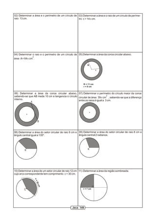 02) Determinar a área e o perímetro de um círculo de
raio 13 cm.
03) Determinar a área e o raio de um círculo de períme-
tro c = 14p cm.
04) Determinar o raio e o perímetro de um círculo de
2
área A= 64p cm .
05) Determinar a área da coroa circular abaixo.
r
R
R = 11 cm
r = 9 cm
06) Determinar a área da coroa circular abaixo,
sabendo-se que AB mede 10 cm e tangencia o círculo
interno.
A
B
07) Determinar o perímetro do círculo maior da coroa
2
circular de área 39p cm , sabendo-se que a diferença
entre os raios é igual a 3 cm.
08) Determinar a área do setor circular de raio 9 cm e
ângulo central igual a 135º.
09) Determinar a área do setor circular de raio 8 cm e
ângulo central 2 radianos.
C
C
10) Determinar a área de um setor circular de raio 12 cm
cujo arco correspondente tem comprimento c = 30 cm.
c=30cm
C
11) Determinar a área da região sombreada.
r = 7 cm
Jeca 149
 