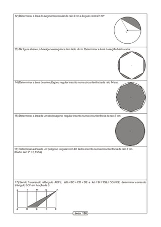 12) Determinar a área do segmento circular de raio 9 cm e ângulo central 120º
13) Na figura abaixo, o hexágono é regular e tem lado 4 cm. Determinar a área da região hachurada.
15) Determinar a área de um dodecágono regular inscrito numa circunferência de raio 7 cm.
A B C D E
G
17) Sendo S a área do retângulo AEFJ, AB = BC = CD = DE e AJ // BI // CH // DG // EF, determinar a área do
triângulo BCF em função de S.
C
14) Determinar a área de um octógono regular inscrito numa circunferência de raio 14 cm.
16) Determinar a área de um polígono regular com 40 lados inscrito numa circunferência de raio 7 cm.
(Dado sen 9º = 0,1564)
HIJ F
Jeca 150
 