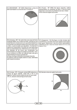 24) (MACKENZIE - SP 2000) Determinar a área do
setor assinalado no círculo de raio 1 e centro O.
110º
O
25) (Fuvest - SP 2000) Na figura seguinte, estão
representados um quadrado de lado 4, uma de suas
diagonais e uma semi-circunferência de raio 2. Deter-
minar a área da região hachurada.
26) (Unicamp - SP) No canto Ade uma casa de forma
quadrada ABCD, de 4 metros de lado, prende-se uma
corda flexível e inextensível, em cuja extremidade livre
é amarrada uma pequena estaca que serve para riscar
o chão, o qual se supõe que seja plano. Acorda tem 6
metros de comprimento, do ponto em que está presa
até sua extremidade livre. Mantendo-se a corda sem-
pre esticada de tal forma que inicialmente sua
extremidade livre esteja encostada à parede BC, risca-
se um contorno no chão, em volta da casa, até que a
extremidade livre toque a parede CD.
a) Faça uma figura ilustrativa da situação descrita.
b) Calcule a área da região exterior à casa, delimitada
pelo traçado da estaca.
27) (Cesgranrio - RJ) Na figura, os três círculos são
concêntricos e as áreas das duas regiões hachuradas
são iguais. Determinar o raio do círculo intermediário
sabendo-se que o raio do círculo menor é 5 m e o do
maior é 13 m.
28) (Vunesp - SP) O ângulo central AÔB referente ao
círculo da figura adiante, mede 60º e OX é sua
bissetriz. Se M é o ponto médio do raio OC que mede
5 cm, calcular a área da figura hachurada.
O
A
B
M xC
29) Calcular a área da região hachurada.
2a
2a
Jeca 152
 