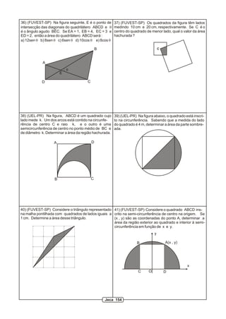D
A
B
C
E
q
36) (FUVEST-SP) Na figura seguinte, E é o ponto de
intersecção das diagonais do quadrilátero ABCD e q
é o ângulo agudo BÊC. Se EA = 1, EB = 4, EC = 3 e
ED = 2, então a área do quadrilátero ABCD será :
a) 12sen q b) 8sen q c) 6sen q d) 10cos q e) 8cos q
A
B C
D
38) (UEL-PR) Na figura, ABCD é um quadrado cujo
lado mede k. Um dos arcos está contido na circunfe-
rência de centro C e raio k, e o outro é uma
semicircunferência de centro no ponto médio de BC e
de diâmetro k. Determinar a área da região hachurada.
39) (UEL-PR) Na figura abaixo, o quadrado está inscri-
to na circunferência. Sabendo que a medida do lado
do quadrado é 4 m, determinar a área da parte sombre-
ada.
C
37) (FUVEST-SP) Os quadrados da figura têm lados
medindo 10 cm e 20 cm, respectivamente. Se C é o
centro do quadrado de menor lado, qual o valor da área
hachurada ?
40) (FUVEST-SP) Considere o triângulo representado
na malha pontilhada com quadrados de lados iguais a
1 cm. Determine a área desse triângulo.
y
x
A(x , y)B
C DO
41) (FUVEST-SP) Considere o quadrado ABCD ins-
crito na semi-circunferência de centro na origem. Se
(x , y) são as coordenadas do ponto A, determinar a
área da região exterior ao quadrado e interior à semi-
circunferência em função de x e y.
Jeca 154
 